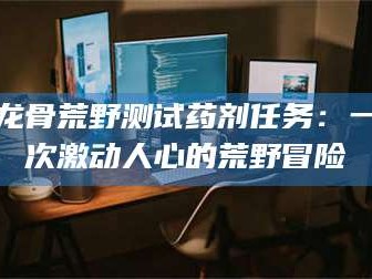 阿里龙骨荒野测试药剂任务：一次激动人心的荒野冒险